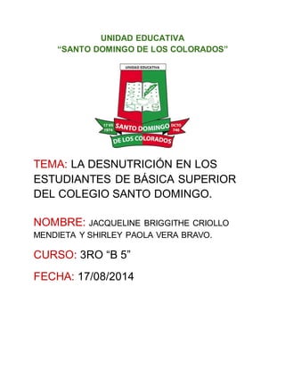 UNIDAD EDUCATIVA
“SANTO DOMINGO DE LOS COLORADOS”
TEMA: LA DESNUTRICIÓN EN LOS
ESTUDIANTES DE BÁSICA SUPERIOR
DEL COLEGIO SANTO DOMINGO.
NOMBRE: JACQUELINE BRIGGITHE CRIOLLO
MENDIETA Y SHIRLEY PAOLA VERA BRAVO.
CURSO: 3RO “B 5”
FECHA: 17/08/2014
 