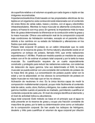 de superficie relativa o el volumen ocupado por cada órgano o tejido en las
imágenes reconstruidas.
Impedanciabioeléctrica:Está basado en las propiedades eléctricas de los
tejidos en el organismo;esta conducciónestá relacionada con el contenido
de iones libres de varias sales, bases y ácidos, con el agua y electrolitos
intraextracelulares. Mientras la masa muscular es altamente conductora, la
grasa y el hueso lo son muy poco.En general, la impedancia mide la masa
libre de grasa determinando la diferencia en la conducción entre la grasa y
la masa muscular. Ofrece una estimación real de la composición corporal
bajo condiciones de hidratación normales, excepto en el paciente crítico
debido a los cambios en su estado de hidratación y alteraciones en los
fluidos que esté presenta.
Potasio total corporal: El potasio es un catión intracelular que no está
presente en la reserva de grasa. En forma natural y abundante existe en el
organismo un isótopo de potasio, llamado K40, que emite radiaciones
espontáneas a 1.46 Mev. Puede ser medido usando un medidorde cuerpo
entero con el fin de estimar el potasio total corporal y por lo tanto la masa
muscular. Su cuantificación requiere de un cuarto especialmente
construido y protegido para reducir las radiaciones externas, con sistemas
de detección de rayos gamma. Una vez determinado el K40, la masa
muscular se puede estimar con una constante del contenido de potasio de
la masa libre de grasa. La concentración de potasio puede variar con la
edad y con la adiposidad; en los obesos la concentración de potasio en
tejido muscular es más bajo que en los no obesos.
Activación de neutrones in vivo: Es la única técnica capaz de medir la
composición multielemental corporal, ya que mide fácilmente el contenido
total de calcio, sodio,cloro,fósforo y nitrógeno, los cuales emiten radiación
gamma medible cuando el paciente es irradiado, permitiendo cuantificar el
contenido corporal de cada uno. El nivel de energía identifica el elemento y
el nivel de actividad indica su abundancia.
Agua total corporal: Esté método se basa en el principio que el agua no
está presente en la reserva de grasa y ocupa una fracción constante de
masa libre de grasa, por lo tanto su determinación sirve como un indicador
de la composición corporal. Se han usado los isótopos de hidrógeno,
deuterio y tritio para cuantificar el volumen de agua corporal por dilución
 