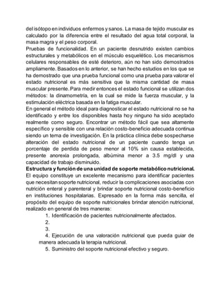 del isótopo en individuos enfermos y sanos. La masa de tejido muscular es
calculado por la diferencia entre el resultado del agua total corporal, la
masa magra y el peso corporal.
Pruebas de funcionalidad. En un paciente desnutrido existen cambios
estructurales y metabólicos en el músculo esquelético. Los mecanismos
celulares responsables de esté deterioro, aún no han sido demostrados
ampliamente. Basados en lo anterior, se han hecho estudios en los que se
ha demostrado que una prueba funcional como una prueba para valorar el
estado nutricional es más sensitiva que la misma cantidad de masa
muscular presente.Para medir entonces el estado funcional se utilizan dos
métodos: la dinamometría, en la cual se mide la fuerza muscular, y la
estimulación eléctrica basada en la fatiga muscular.
En general el método ideal para diagnosticar el estado nutricional no se ha
identificado y entre los disponibles hasta hoy ninguno ha sido aceptado
realmente como seguro. Encontrar un método fácil que sea altamente
específico y sensible con una relación costo-beneficio adecuada continua
siendo un tema de investigación. En la práctica clínica debe sospecharse
alteración del estado nutricional de un paciente cuando tenga un
porcentaje de perdida de peso menor al 10% sin causa establecida,
presente anorexia prolongada, albúmina menor a 3.5 mg/dl y una
capacidad de trabajo disminuido.
Estructura y función de una unidad de soporte metabólico nutricional.
El equipo constituye un excelente mecanismo para identificar pacientes
que necesitan soporte nutricional, reducir la complicaciones asociadas con
nutrición enteral y parenteral y brindar soporte nutricional costo-beneficio
en instituciones hospitalarias. Expresado en la forma más sencilla, el
propósito del equipo de soporte nutricionales brindar atención nutricional,
realizado en general de tres maneras:
1. Identificación de pacientes nutricionalmente afectados.
2.
3.
4. Ejecución de una valoración nutricional que pueda guiar de
manera adecuada la terapia nutricional.
5. Suministro del soporte nutricional efectivo y seguro.
 