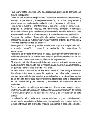 Para lograr estos objetivos se ha desarrollado un proyecto de servicios que
incluye lo siguiente:
Consulta del paciente hospitalizado. Valoración nutricional y metabólica y
manejo de pacientes que requieren nutrición; monitoreo programado y
seguimiento por medio de la ronda del equipo de soporte nutricional.
Programas educativos. Conferencias y sesiones en los departamentos,
dirigidas al personal médico, de enfermería, nutrición y farmacia;
rotaciones clínicas para residentes; desarrollo del material educativo para
ser empleado por los profesionales del área médica con sus pacientes.
Asegurar la calidad. Desarrollo de guías hospitalarias, políticas y
procedimientos para nutrición parenteral y enteral; órdenes permanentes y
formatos estandarizados de ordenes.
Investigación. Desarrollo y evaluación de nuevos productos para nutrición
y soporte metabólico; desarrollo y evaluación de parámetros de
seguimiento.
Programa de soporte nutricional en casa. Educación y entrenamiento del
paciente; planeación de la salida del hospital; políticas para interactuar con
vendedores comerciales externo, clínicas de seguimiento.
El soporte nutricional especial debe ser provisto a través de un grupo
multidisiplinario constituido por el medico, una enfermera, una nutriologo y
un químico farmacéutico experto en el área.
El adecuado funcionamiento de este servicio que integra diversas
disciplinas exige una organización óptima que debe estar basada en
normas y procedimientos escritos y centralizados en un área física dentro
de un hospital que posea las condiciones adecuadas para la preparación
de las soluciones y los equipos y elementos de evaluación de los
pacientes.
Estos servicios o unidades además de ofrecer esta terapia, deben
contribuir con la administración del hospital en la racionalización de costos
y promover programas de educación continua y de investigación es este
campo.
La aplicación del soporte nutricional especial por un grupo multidisiplinario
es un hecho aceptado, al haber sido demostrado las ventajas sobre la
terapia individual por el medico tratante en cuanto a beneficios clínicos,
 