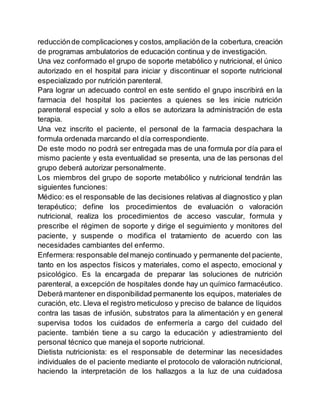 reducciónde complicaciones y costos,ampliación de la cobertura, creación
de programas ambulatorios de educación continua y de investigación.
Una vez conformado el grupo de soporte metabólico y nutricional, el único
autorizado en el hospital para iniciar y discontinuar el soporte nutricional
especializado por nutrición parenteral.
Para lograr un adecuado control en este sentido el grupo inscribirá en la
farmacia del hospital los pacientes a quienes se les inicie nutrición
parenteral especial y solo a ellos se autorizara la administración de esta
terapia.
Una vez inscrito el paciente, el personal de la farmacia despachara la
formula ordenada marcando el día correspondiente.
De este modo no podrá ser entregada mas de una formula por día para el
mismo paciente y esta eventualidad se presenta, una de las personas del
grupo deberá autorizar personalmente.
Los miembros del grupo de soporte metabólico y nutricional tendrán las
siguientes funciones:
Médico: es el responsable de las decisiones relativas al diagnostico y plan
terapéutico; define los procedimientos de evaluación o valoración
nutricional, realiza los procedimientos de acceso vascular, formula y
prescribe el régimen de soporte y dirige el seguimiento y monitores del
paciente, y suspende o modifica el tratamiento de acuerdo con las
necesidades cambiantes del enfermo.
Enfermera: responsable delmanejo continuado y permanente del paciente,
tanto en los aspectos físicos y materiales, como el aspecto, emocional y
psicológico. Es la encargada de preparar las soluciones de nutrición
parenteral, a excepción de hospitales donde hay un químico farmacéutico.
Deberá mantener en disponibilidad permanente los equipos, materiales de
curación, etc. Lleva el registro meticuloso y preciso de balance de líquidos
contra las tasas de infusión, substratos para la alimentación y en general
supervisa todos los cuidados de enfermería a cargo del cuidado del
paciente. también tiene a su cargo la educación y adiestramiento del
personal técnico que maneja el soporte nutricional.
Dietista nutricionista: es el responsable de determinar las necesidades
individuales de el paciente mediante el protocolo de valoración nutricional,
haciendo la interpretación de los hallazgos a la luz de una cuidadosa
 