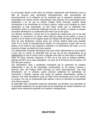 En el Ecuador debido al alto índice de pobreza, entendiendo este fenómeno como la
falta de recursos para alimentarse adecuadamente, esto acompañado del
desconocimiento en la utilización de los productos que el organismo necesita para
desarrollarse de manera normal, repercutiendo esta situación en el aprendizaje de los
estudiantes y es así que en nuestro Colegio Santo Domingo, también afecta
directamente a los estudiantes de la básica superior, dando como resultado en varios
estudiantes un bajo aprendizaje, es fácil darse cuenta que un estudiante bien
alimentado tendrá un coeficiente intelectual muy alto, en cambio a quienes no poseen
esa buena alimentación su coeficiente será menor que el otro grupo.
Los factores económico y social son en su mayoría las causas para que se de este
problema. Lo económico: no tienen dinero falta de trabajo de los padres, a veces la
ausencia de la madre en los hogares quien por trabajo sale del hogar y la familia come
fuera de casa llenándose muchas veces con comida chatarra hasta para abaratar
costo. En lo social, la desorganización familiar, sin menospreciar el gran valor de los
padres, es la madre la que organiza lo referente a la alimentación del hogar, y en su
ausencia el hogar se desarma en todo aspecto.
Los adolescentes necesitan alimentarse bien para rendir exitosamente en sus estudios
y para que su cuerpo se desarrolle bien ya que una de las características de la
adolescencia es que el cuerpo crece y adquiere más peso en esta etapa el cuerpo se
estira los seres humanos adquieren el 25% de la que será su estatura definitiva,
además del 50% de la masa esquelética –es decir de la formación de los huesos- y el
50% del peso corporal.
Una alimentación sana y equilibrada conseguirá que el organismo de nuestros
adolescentes o sea de los estudiantes comprendidos en los octavos, novenos y
décimos años del Colegio Santo Domingo se forme adecuadamente. Una mala
alimentación, por el contrario, puede provocar problemas de aprendizaje, de
crecimiento y también suponer más riesgo de padecer enfermedades durante la
madurez. Una mala alimentación pude ser tanto comer demasiado poco como hacerlo
en exceso. Por eso es fundamental estar atentos a cómo se alimentan los estudiantes
de la básica superior.
Al desarrollar esta monografía estaremos abordando una temática muy importante en
el desarrollo académico de una gran parte de los estudiantes de nuestra institución y de
alguna forma estaremos aportando con nuestras investigaciones.
OBJETIVOS
 