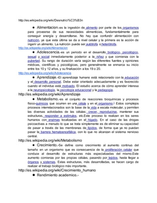 http://es.wikipedia.org/wiki/Desnutrici%C3%B3n
 Alimentacion.-es la ingestión de alimento por parte de los organismos
para proveerse de sus necesidades alimenticias, fundamentalmente para
conseguir energía y desarrollarse. No hay que confundir alimentación con
nutrición, ya que esta última se da a nivel celular y la primera es la acción de
ingerir un alimento. La nutrición puede ser autótrofa o heterótrofa.
http://es.wikipedia.org/wiki/Alimentacion
 Adolescencia.-es un periodo en el desarrollo biológico, psicológico,
sexual y social inmediatamente posterior a la niñez y que comienza con la
pubertad. Su rango de duración varía según las diferentes fuentes y opiniones
médicas, científicas y psicológicas, pero generalmente se enmarca su inicio
entre los 10 y 12 años, y su finalización a los 19 o 20.
http://es.wikipedia.org/wiki/Adolecencia
 Aprendizaje.-El aprendizaje humano está relacionado con la educación
y el desarrollo personal. Debe estar orientado adecuadamente y es favorecido
cuando el individuo está motivado. El estudio acerca de cómo aprender interesa
a la neuropsicología, la psicología educacional y la pedagogía.
http://es.wikipedia.org/wiki/Aprendizaje
 Metabolismo.-es el conjunto de reacciones bioquímicas y procesos
físico-químicos que ocurren en una célula y en el organismo.1 Estos complejos
procesos interrelacionados son la base de la vida a escala molecular, y permiten
las diversas actividades de las células: crecer, reproducirse, mantener sus
estructuras, responder a estímulos, etc.Este proceso lo realizan en los seres
humanos con enzimas localizadas en el hígado. En el caso de las drogas
psicoactivas a menudo lo que se trata simplemente es de eliminar su capacidad
de pasar a través de las membranas de lípidos, de forma que ya no puedan
pasar la barrera hematoencefálica, con lo que no alcanzan el sistema nervioso
central.
http://es.wikipedia.org/wiki/Metabolismo
 Crecimiento.-Se define como crecimiento al aumento continuo del
tamaño en un organismo que es consecuencia de la proliferación celular que
conduce al desarrollo de estructuras más especializadas del mismo.Este
aumento comienza por las propias células, pasando por tejidos, hasta llegar a
órganos y sistemas. Estas estructuras, más desarrolladas, se hacen cargo de
realizar el trabajo biológico más importante.
http://es.wikipedia.org/wiki/Crecimiento_humano
 Rendimiento academico.-
 