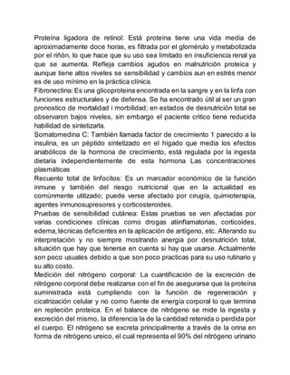 Proteína ligadora de retinol: Está proteína tiene una vida media de
aproximadamente doce horas, es filtrada por el glomérulo y metabolizada
por el riñón, lo que hace que su uso sea límitado en insuficiencia renal ya
que se aumenta. Refleja cambios agudos en malnutrición proteica y
aunque tiene altos niveles se sensibilidad y cambios aun en estrés menor
es de uso mínimo en la práctica clínica.
Fibronectina: Es una glicoproteina encontrada en la sangre y en la linfa con
funciones estructurales y de defensa. Se ha encontrado útil al ser un gran
pronostico de mortalidad i morbilidad; en estados de desnutrición total se
observaron bajos niveles, sin embargo el paciente critico tiene reducida
habilidad de sintetizarla.
Somatomedina C: También llamada factor de crecimiento 1 parecido a la
insulina, es un péptido sintetizado en el hígado que media los efectos
anabólicos de la hormona de crecimiento, está regulada por la ingesta
dietaria independientemente de esta hormona Las concentraciones
plasmáticas
Recuento total de linfocitos: Es un marcador económico de la función
inmune y también del riesgo nutricional que en la actualidad es
comúnmente utilizado; puede verse afectado por cirugía, quimioterapia,
agentes inmunosupresores y corticosteroides.
Pruebas de sensibilidad cutánea: Estas pruebas se ven afectadas por
varias condiciones clínicas como drogas atiinflamatorias, corticoides,
edema,técnicas deficientes en la aplicación de antígeno, etc. Alterando su
interpretación y no siempre mostrando anergia por desnutrición total,
situación que hay que tenerse en cuenta si hay que usarse. Actualmente
son poco usuales debido a que son poco practicas para su uso rutinario y
su alto costo.
Medición del nitrógeno corporal: La cuantificación de la excreción de
nitrógeno corporal debe realizarse con el fin de asegurarse que la proteína
suministrada está cumpliendo con la función de regeneración y
cicatrización celular y no como fuente de energía corporal lo que termina
en repleción proteica. En el balance de nitrógeno se mide la ingesta y
excreción del mismo, la diferencia la de la cantidad retenida o perdida por
el cuerpo. El nitrógeno se excreta principalmente a través de la orina en
forma de nitrógeno ureico, el cual representa el 90% del nitrógeno urinario
 