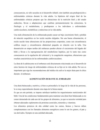 16
consecuencias, no sólo secuelas en el desarrollo infantil, sino también una predisposición a
enfermedades crónicas durante la vida adulta. La hipótesis del origen fetal de las
enfermedades crónicas propone que las alteraciones de la nutrición fetal y del estado
endocrino, llevan a adaptaciones que cambian permanentemente las estructuras, la
fisiología y el metabolismo, y predisponen a los individuos a enfermedades
cardiovasculares, metabólicas y endocrinas en la vida adulta.
Una mala alimentación de la embarazada puede causar un bajo crecimiento fetal y pérdida
de músculo esquelético en los recién nacidos delgados. Sin una buena alimentación, el
recién nacido tiene alteraciones de las proporciones corporales, como son circunferencia
cefálica mayor y circunferencia abdominal pequeña en relación con la talla. Una
desnutrición en etapas tardías del embarazo pueden afectar el crecimiento del hígado del
bebé y llevan a la reprogramación del metabolismo hepático, por lo tanto trae como
consecuencia en la regulación del colesterol y la coagulación sanguínea, alteraciones que
resultan características de las enfermedades cardiovasculares.
La dieta de la adolescente en el embarazo está directamente relacionada con el desarrollo de
estos factores de riesgo de enfermedades crónicas de su hijo en la vida adulta. Por eso es
importante que siga las recomendaciones del médico de cuál es la mejor dieta para la chica
durante el embarazo.
ALIMENTACIÓN DURANTE EL EMBARAZO
Una dieta balanceada y nutritiva, si bien es primordial a lo largo de la vida de las personas,
lo es muy especialmente durante esta etapa de la futura mamá.
Es que en este período, se impone satisfacer también los requerimientos nutricionales del
bebé. Una de las condiciones fundamentales para mantener una dieta bien balanceada es no
comer demasiado de cada uno de los grupos de alimentos, ya que se necesita variedad para
obtener adecuados suplementos de proteínas esenciales, minerales y vitaminas.
Los alimentos proteicos de alta calidad como las carnes, lácteos y huevos deben
complementarse con los llamados alimentos energéticos como lo son los granos, el pan y
sus derivados. Siempre en una cantidad adecuada.
 