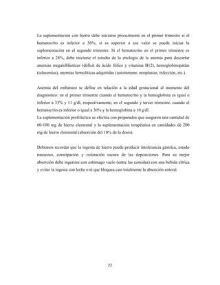 22
La suplementación con hierro debe iniciarse precozmente en el primer trimestre si el
hematocrito es inferior a 36%; si es superior a ese valor se puede iniciar la
suplementación en el segundo trimestre. Si el hematocrito en el primer trimestre es
inferior a 28%, debe iniciarse el estudio de la etiología de la anemia para descartar
anemias megaloblásticas (déficit de ácido fólico y vitamina B12), hemoglobinopatías
(talasemias), anemias hemolíticas adquiridas (autoinmune, neoplasias, infección, etc.).
Anemia del embarazo se define en relación a la edad gestacional al momento del
diagnóstico: en el primer trimestre cuando el hematocrito y la hemoglobina es igual o
inferior a 33% y 11 g/dl, respectivamente; en el segundo y tercer trimestre, cuando el
hematocrito es inferior o igual a 30% y la hemoglobina a 10 g/dl.
La suplementación profiláctica se efectúa con preparados que aseguren una cantidad de
60-100 mg de hierro elemental y la suplementación terapéutica en cantidades de 200
mg de hierro elemental (absorción del 10% de la dosis).
Debemos recordar que la ingesta de hierro puede producir intolerancia gástrica, estado
nauseoso, constipación y coloración oscura de las deposiciones. Para su mejor
absorción debe ingerirse con estómago vacío (entre las comidas) con una bebida cítrica
y evitar la ingesta con leche o té que bloquea casi totalmente la absorción enteral.
 