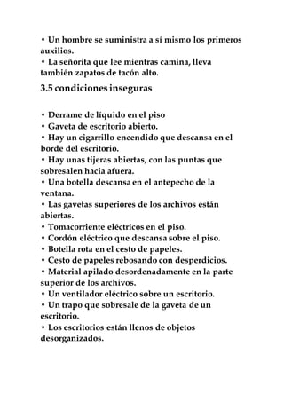• Un hombre se suministra a sí mismo los primeros
auxilios.
• La señorita que lee mientras camina, lleva
también zapatos de tacón alto.
3.5 condicionesinseguras
• Derrame de líquido en el piso
• Gaveta de escritorio abierto.
• Hay un cigarrillo encendido que descansa en el
borde del escritorio.
• Hay unas tijeras abiertas, con las puntas que
sobresalen hacia afuera.
• Una botella descansa en el antepecho de la
ventana.
• Las gavetas superiores de los archivos están
abiertas.
• Tomacorriente eléctricos en el piso.
• Cordón eléctrico que descansa sobre el piso.
• Botella rota en el cesto de papeles.
• Cesto de papeles rebosando con desperdicios.
• Material apilado desordenadamente en la parte
superior de los archivos.
• Un ventilador eléctrico sobre un escritorio.
• Un trapo que sobresale de la gaveta de un
escritorio.
• Los escritorios están llenos de objetos
desorganizados.
 
