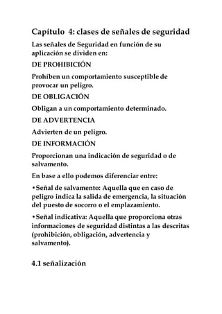 Capítulo 4: clases de señales de seguridad
Las señales de Seguridad en función de su
aplicación se dividen en:
DE PROHIBICIÓN
Prohíben un comportamiento susceptible de
provocar un peligro.
DE OBLIGACIÓN
Obligan a un comportamiento determinado.
DE ADVERTENCIA
Advierten de un peligro.
DE INFORMACIÓN
Proporcionan una indicación de seguridad o de
salvamento.
En base a ello podemos diferenciar entre:
•Señal de salvamento: Aquella que en caso de
peligro indica la salida de emergencia, la situación
del puesto de socorro o el emplazamiento.
•Señal indicativa: Aquella que proporciona otras
informaciones de seguridad distintas a las descritas
(prohibición, obligación, advertencia y
salvamento).
4.1 señalización
 