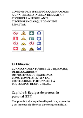 CONJUNTO DE ESTIMULOS, QUE INFORMAN
A UNA PERSONA ACERCA DE LA MEJOR
CONDUCTA A SEGUIR ANTE
CIRCUNSTANCIAS QUE CONVIENE
RESALTAR.
4.2 Utilización
CUANDO NO SEA POSIBLE LA UTILIZACION
DE RESGUARDOS Y
DISPOSITIVOS DE SEGURIDAD.
COMO COMPLEMENTO A LAS
PROTECCIONES PERSONALES Y A
LOS EQUIPOS DE SEGURIDAD.
Capítulo 5: Equipos de protección
personal (EPP)
Comprende todos aquellos dispositivos, accesorios
y vestimentas de diversos diseños que emplea el
 