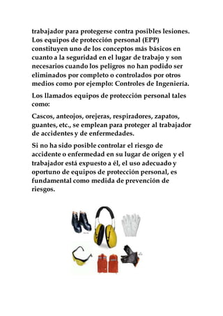 trabajador para protegerse contra posibles lesiones.
Los equipos de protección personal (EPP)
constituyen uno de los conceptos más básicos en
cuanto a la seguridad en el lugar de trabajo y son
necesarios cuando los peligros no han podido ser
eliminados por completo o controlados por otros
medios como por ejemplo: Controles de Ingeniería.
Los llamados equipos de protección personal tales
como:
Cascos, anteojos, orejeras, respiradores, zapatos,
guantes, etc., se emplean para proteger al trabajador
de accidentes y de enfermedades.
Si no ha sido posible controlar el riesgo de
accidente o enfermedad en su lugar de origen y el
trabajador está expuesto a él, el uso adecuado y
oportuno de equipos de protección personal, es
fundamental como medida de prevención de
riesgos.
 