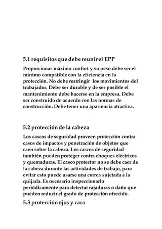 5.1 requisitosque debe reunirel EPP
Proporcionar máximo confort y su peso debe ser el
mínimo compatible con la eficiencia en la
protección. No debe restringir los movimientos del
trabajador. Debe ser durable y de ser posible el
mantenimiento debe hacerse en la empresa. Debe
ser construido de acuerdo con las normas de
construcción. Debe tener una apariencia atractiva.
5.2 protecciónde la cabeza
Los cascos de seguridad proveen protección contra
casos de impactos y penetración de objetos que
caen sobre la cabeza. Los cascos de seguridad
también pueden proteger contra choques eléctricos
y quemaduras. El casco protector no se debe caer de
la cabeza durante las actividades de trabajo, para
evitar esto puede usarse una correa sujetada a la
quijada. Es necesario inspeccionarlo
periódicamente para detectar rajaduras o daño que
pueden reducir el grado de protección ofrecido.
5.3 protecciónojos y cara
 