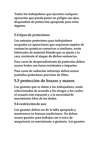 Todos los trabajadores que ejecuten cualquier
operación que pueda poner en peligro sus ojos,
dispondrán de protección apropiada para estos
órganos.
5.4 tipos de protectores
Los anteojos protectores para trabajadores
ocupados en operaciones que requieran empleo de
sustancias químicas corrosivas o similares, serán
fabricados de material blando que se ajuste a la
cara, resistente al ataque de dichas sustancias.
Para casos de desprendimiento de partículas deben
usarse lentes con lunas resistentes a impactos.
Para casos de radiación infrarroja deben usarse
pantallas protectoras provistas de filtro.
5.5 protección de brazos y manos
Los guantes que se doten a los trabajadores, serán
seleccionados de acuerdo a los riesgos a los cuales
el usuario este expuesto y a la necesidad de
movimiento libre de los dedos.
5.6 restricciónde uso
Los guantes deben ser de la talla apropiada y
mantenerse en buenas condiciones. No deben
usarse guantes para trabajar con o cerca de
maquinaria en movimiento o giratoria. Los guantes
 