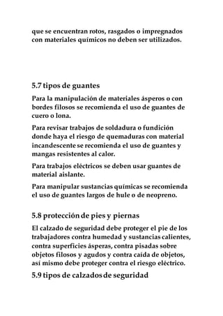 que se encuentran rotos, rasgados o impregnados
con materiales químicos no deben ser utilizados.
5.7 tipos de guantes
Para la manipulación de materiales ásperos o con
bordes filosos se recomienda el uso de guantes de
cuero o lona.
Para revisar trabajos de soldadura o fundición
donde haya el riesgo de quemaduras con material
incandescente se recomienda el uso de guantes y
mangas resistentes al calor.
Para trabajos eléctricos se deben usar guantes de
material aislante.
Para manipular sustancias químicas se recomienda
el uso de guantes largos de hule o de neopreno.
5.8 protecciónde pies y piernas
El calzado de seguridad debe proteger el pie de los
trabajadores contra humedad y sustancias calientes,
contra superficies ásperas, contra pisadas sobre
objetos filosos y agudos y contra caída de objetos,
así mismo debe proteger contra el riesgo eléctrico.
5.9 tipos de calzadosde seguridad
 
