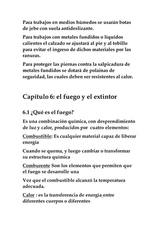 Para trabajos en medios húmedos se usarán botas
de jebe con suela antideslizante.
Para trabajos con metales fundidos o líquidos
calientes el calzado se ajustará al pie y al tobillo
para evitar el ingreso de dichos materiales por las
ranuras.
Para proteger las piernas contra la salpicadura de
metales fundidos se dotará de polainas de
seguridad, las cuales deben ser resistentes al calor.
Capítulo 6: el fuego y el extintor
6.1 ¿Qué es el fuego?
Es una combinación química, con desprendimiento
de luz y calor, producidos por cuatro elementos:
Combustible: Es cualquier material capaz de liberar
energía
Cuando se quema, y luego cambiar o transformar
su estructura química
Comburente Son los elementos que permiten que
el fuego se desarrolle una
Vez que el combustible alcanzó la temperatura
adecuada.
Calor : es la transferencia de energía entre
diferentes cuerpos o diferentes
 