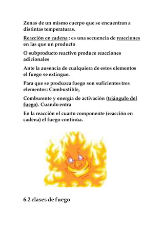 Zonas de un mismo cuerpo que se encuentran a
distintas temperaturas.
Reacción en cadena : es una secuencia de reacciones
en las que un producto
O subproducto reactivo produce reacciones
adicionales
Ante la ausencia de cualquiera de estos elementos
el fuego se extingue.
Para que se produzca fuego son suficientes tres
elementos: Combustible,
Comburente y energía de activación (triángulo del
fuego). Cuando entra
En la reacción el cuarto componente (reacción en
cadena) el fuego continúa.
6.2 clases de fuego
 