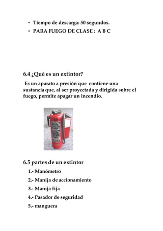 • Tiempo de descarga: 50 segundos.
• PARA FUEGO DE CLASE : A B C
6.4 ¿Qué es un extintor?
Es un aparato a presión que contiene una
sustancia que, al ser proyectada y dirigida sobre el
fuego, permite apagar un incendio.
6.5 partesde un extintor
1.- Manómetro
2.- Manija de accionamiento
3.- Manija fija
4.- Pasador de seguridad
5.- manguera
 
