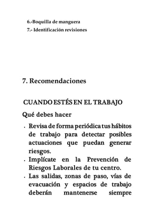 6.-Boquilla de manguera
7.- Identificación revisiones
7. Recomendaciones
CUANDO ESTÉS EN EL TRABAJO
Qué debes hacer
 Revisa de forma periódicatus hábitos
de trabajo para detectar posibles
actuaciones que puedan generar
riesgos.
 Implícate en la Prevención de
Riesgos Laborales de tu centro.
 Las salidas, zonas de paso, vías de
evacuación y espacios de trabajo
deberán mantenerse siempre
 