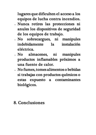 lugares que dificulten el acceso a los
equipos de lucha contra incendios.
 Nunca retires las protecciones ni
anules los dispositivos de seguridad
de los equipos de trabajo.
 No sobrecargues, ni manipules
indebidamente la instalación
eléctrica.
 No almacenes, ni manipules
productos inflamables próximos a
una fuente de calor.
 No fumes, tomes alimentos o bebidas
si trabajas con productos químicos o
estas expuesto a contaminantes
biológicos.
8. Conclusiones
 