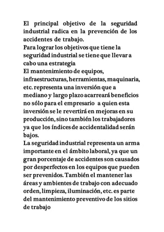 El principal objetivo de la seguridad
industrial radica en la prevención de los
accidentes de trabajo.
Para lograr los objetivos que tiene la
seguridad industrial se tiene que llevar a
cabo una estrategia
El mantenimiento de equipos,
infraestructuras, herramientas, maquinaria,
etc. representa una inversión que a
mediano y largo plazo acarreará beneficios
no sólo para el empresario a quien esta
inversión se le revertirá en mejoras en su
producción, sino también los trabajadores
ya que los índices de accidentalidad serán
bajos.
La seguridad industrial representa un arma
importante en el ámbito laboral, ya que un
gran porcentaje de accidentes son causados
por desperfectos en los equipos que pueden
ser prevenidos. También el mantener las
áreas y ambientes de trabajo con adecuado
orden, limpieza, iluminación, etc. es parte
del mantenimiento preventivo de los sitios
de trabajo
 