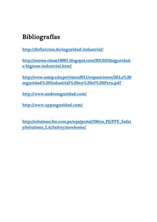 Bibliografías
http://definicion.de/seguridad-industrial/
http://norma-ohsas18001.blogspot.com/2012/02/seguridad-
e-higiene-industrial.html
http://www.usmp.edu.pe/vision2011/exposiciones/20.La%20
seguridad%20Industrial%20en%20el%20Peru.pdf
http://www.andesseguridad.com/
http://www.eppseguridad.com/
http://solutions.3m.com.pe/wps/portal/3M/es_PE/PPE_Safet
ySolutions_LA/Safety/newhome/
 