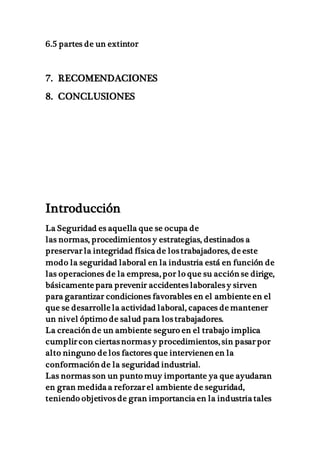 6.5 partes de un extintor
7. RECOMENDACIONES
8. CONCLUSIONES
Introducción
La Seguridad es aquella que se ocupa de
las normas, procedimientos y estrategias, destinados a
preservar la integridad física de los trabajadores, de este
modo la seguridad laboral en la industria está en función de
las operaciones de la empresa, por lo que su acción se dirige,
básicamente para prevenir accidentes laborales y sirven
para garantizar condiciones favorables en el ambiente en el
que se desarrolle la actividad laboral, capaces de mantener
un nivel óptimo de salud para los trabajadores.
La creación de un ambiente seguro en el trabajo implica
cumplir con ciertas normas y procedimientos, sin pasar por
alto ninguno de los factores que intervienen en la
conformación de la seguridad industrial.
Las normas son un punto muy importante ya que ayudaran
en gran medida a reforzar el ambiente de seguridad,
teniendo objetivos de gran importancia en la industria tales
 