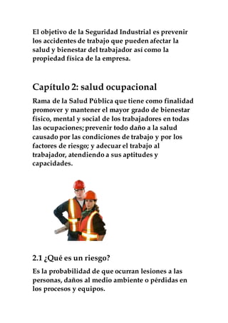 El objetivo de la Seguridad Industrial es prevenir
los accidentes de trabajo que pueden afectar la
salud y bienestar del trabajador así como la
propiedad física de la empresa.
Capítulo 2: salud ocupacional
Rama de la Salud Pública que tiene como finalidad
promover y mantener el mayor grado de bienestar
físico, mental y social de los trabajadores en todas
las ocupaciones; prevenir todo daño a la salud
causado por las condiciones de trabajo y por los
factores de riesgo; y adecuar el trabajo al
trabajador, atendiendo a sus aptitudes y
capacidades.
2.1 ¿Qué es un riesgo?
Es la probabilidad de que ocurran lesiones a las
personas, daños al medio ambiente o pérdidas en
los procesos y equipos.
 