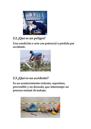2.2 ¿Qué es un peligro?
Una condición o acto con potencial o pérdida por
accidente.
2.3 ¿Qué es un accidente?
Es un acontecimiento violento, repentino,
prevenible y no deseado, que interrumpe un
proceso normal de trabajo.
 