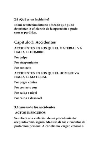 2.4 ¿Qué es un incidente?
Es un acontecimiento no deseado que pudo
deteriorar la eficiencia de la operación o pudo
causas perdidas.
Capítulo 3: Accidentes
ACCIDENTES EN LOS QUE EL MATERIAL VA
HACIA EL HOMBRE
Por golpe
Por atrapamiento
Por contacto
ACCIDENTES EN LOS QUE EL HOMBRE VA
HACIA EL MATERIAL
Por pegar contra
Por contacto con
Por caída a nivel
Por caída a desnivel
3.1causasde los accidentes
ACTOS INSEGUROS
Se refiere a la violación de un procedimiento
aceptado como seguro. Mal uso de los elementos de
protección personal Alcoholismo, cargar, colocar o
 