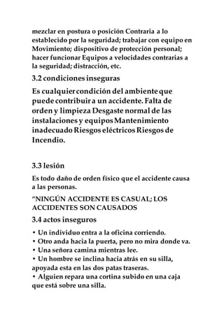 mezclar en postura o posición Contraria a lo
establecido por la seguridad; trabajar con equipo en
Movimiento; dispositivo de protección personal;
hacer funcionar Equipos a velocidades contrarias a
la seguridad; distracción, etc.
3.2 condicionesinseguras
Es cualquiercondición del ambienteque
puede contribuira un accidente. Falta de
orden y limpieza Desgaste normalde las
instalacionesy equiposMantenimiento
inadecuado RiesgoseléctricosRiesgosde
Incendio.
3.3 lesión
Es todo daño de orden físico que el accidente causa
a las personas.
“NINGÚN ACCIDENTE ES CASUAL; LOS
ACCIDENTES SON CAUSADOS
3.4 actos inseguros
• Un individuo entra a la oficina corriendo.
• Otro anda hacia la puerta, pero no mira donde va.
• Una señora camina mientras lee.
• Un hombre se inclina hacia atrás en su silla,
apoyada esta en las dos patas traseras.
• Alguien repara una cortina subido en una caja
que está sobre una silla.
 