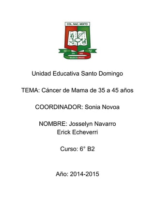  
 
 
 
 
 
Unidad Educativa Santo Domingo  
 
TEMA: Cáncer de Mama de 35 a 45 años 
 
COORDINADOR: Sonia Novoa 
 
NOMBRE: Josselyn Navarro  
Erick Echeverri 
 
Curso: 6° B2 
 
 
Año: 2014­2015 
 