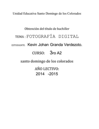 Unidad Educativa Santo Domingo de los Colorados
Obtención del título de bachiller
TEMA : FOTOGRAFÍA DIGITAL
ESTUDIANTE: Kevin Johan Granda Verdezoto.
CURSO: 3ro A2
santo domingo de los colorados
AÑO LECTIVO:
2014 -2015
 
