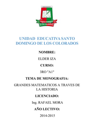 UNIDAD EDUCATIVA SANTO
DOMINGO DE LOS COLORADOS
NOMBRE:
ELDER IZA
CURSO:
3RO ''A1"
TEMA DE MONOGRAFIA:
GRANDES MATEMATICOS A TRAVES DE
LA HISTORIA
LICENCIADO:
Ing. RAFAEL MORA
AÑO LECTIVO:
2014-2015
 