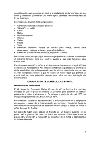 sensibilización, que se enfoca en pedir a la ciudadanía no dar monedas en las
calles y carreteras, y ayudar de una forma digna. Esta fase se extiende hasta el
31 de diciembre
Los medios de difusión de la campaña son:
 Canales nacionales públicos y privados.
 Televisión por cable
 Cines
 Radio
 Medios impresos
 Internet
 Vallas
 Buses
 Taxis
 Productos impresos: fundas de basura para carros, fundas para
donaciones, afiches, volantes, separados de libros.
 Productos promocionales: chalecos, tarjeteros, pulseras.
Los cuales sirven para propagar este mensaje que dieren y que se enteren que
el gobierno también tiene por objetivo ayudar a que siga habiendo esta
mendicidad.
Para intervenir con niños, niñas y adolescentes existe un marco legal (Código
de la Niñez y Adolescencia, Art. 113) que establece su protección y prohibición
de la mendicidad, sin embargo en el caso de adultos mayores la intervención
es más complicada debido a que no existe un marco legal que prohíba la
mendicidad de esta población porque para ellos es una estrategia de
sobrevivencia.
ERRADICACIÓN DE LA MENDICIDAD INFANTIL
Generalidades del entorno
El Gobierno del Presidente Rafael Correa decidió profundizar los cambios
iniciados en 2007 y poner en marcha las acciones para construir un instituto
público de la niñez y adolescencia. Es así que, a partir de julio del 2008, se
integran los programas ORI, FODI, AINA e INFA.
Los objetivos: superar el asistencialismo, la discrecionalidad en la asignación
de recursos y pasar de la fragmentación de servicios y funciones hacia la
consolidación de una política de desarrollo infantil dirigida a todos los niños y
niñas de entre 0 y 5 años.
En segundo lugar, para apoyar al tránsito de un Estado ausente en la
protección y garantía de derechos hacia un instituto público que lidere la
prevención, promoción y restitución de derechos de la niñez y adolescencia
víctima de violencia.
10
 