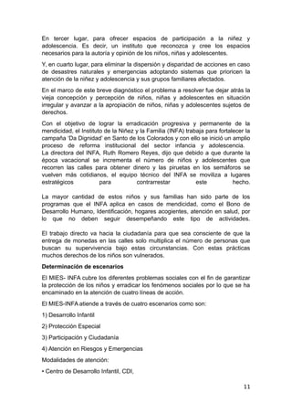 En tercer lugar, para ofrecer espacios de participación a la niñez y
adolescencia. Es decir, un instituto que reconozca y cree los espacios
necesarios para la autoría y opinión de los niños, niñas y adolescentes.
Y, en cuarto lugar, para eliminar la dispersión y disparidad de acciones en caso
de desastres naturales y emergencias adoptando sistemas que prioricen la
atención de la niñez y adolescencia y sus grupos familiares afectados.
En el marco de este breve diagnóstico el problema a resolver fue dejar atrás la
vieja concepción y percepción de niños, niñas y adolescentes en situación
irregular y avanzar a la apropiación de niños, niñas y adolescentes sujetos de
derechos.
Con el objetivo de lograr la erradicación progresiva y permanente de la
mendicidad, el Instituto de la Niñez y la Familia (INFA) trabaja para fortalecer la
campaña ‘Da Dignidad’ en Santo de los Colorados y con ello se inició un amplio
proceso de reforma institucional del sector infancia y adolescencia.
La directora del INFA, Ruth Romero Reyes, dijo que debido a que durante la
época vacacional se incrementa el número de niños y adolescentes que
recorren las calles para obtener dinero y las piruetas en los semáforos se
vuelven más cotidianos, el equipo técnico del INFA se moviliza a lugares
estratégicos para contrarrestar este hecho.
La mayor cantidad de estos niños y sus familias han sido parte de los
programas que el INFA aplica en casos de mendicidad, como el Bono de
Desarrollo Humano, Identificación, hogares acogientes, atención en salud, por
lo que no deben seguir desempeñando este tipo de actividades.
El trabajo directo va hacia la ciudadanía para que sea consciente de que la
entrega de monedas en las calles solo multiplica el número de personas que
buscan su supervivencia bajo estas circunstancias. Con estas prácticas
muchos derechos de los niños son vulnerados.
Determinación de escenarios
El MIES- INFA cubre los diferentes problemas sociales con el fin de garantizar
la protección de los niños y erradicar los fenómenos sociales por lo que se ha
encaminado en la atención de cuatro líneas de acción.
El MIES-INFA atiende a través de cuatro escenarios como son:
1) Desarrollo Infantil
2) Protección Especial
3) Participación y Ciudadanía
4) Atención en Riesgos y Emergencias
Modalidades de atención:
• Centro de Desarrollo Infantil, CDI,
11
 