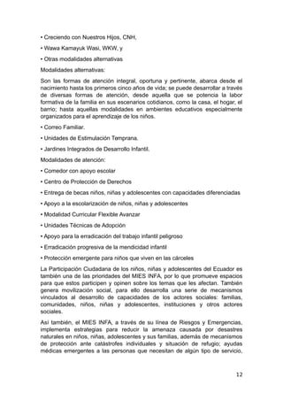 • Creciendo con Nuestros Hijos, CNH,
• Wawa Kamayuk Wasi, WKW, y
• Otras modalidades alternativas
Modalidades alternativas:
Son las formas de atención integral, oportuna y pertinente, abarca desde el
nacimiento hasta los primeros cinco años de vida; se puede desarrollar a través
de diversas formas de atención, desde aquella que se potencia la labor
formativa de la familia en sus escenarios cotidianos, como la casa, el hogar, el
barrio; hasta aquellas modalidades en ambientes educativos especialmente
organizados para el aprendizaje de los niños.
• Correo Familiar.
• Unidades de Estimulación Temprana.
• Jardines Integrados de Desarrollo Infantil.
Modalidades de atención:
• Comedor con apoyo escolar
• Centro de Protección de Derechos
• Entrega de becas niños, niñas y adolescentes con capacidades diferenciadas
• Apoyo a la escolarización de niños, niñas y adolescentes
• Modalidad Curricular Flexible Avanzar
• Unidades Técnicas de Adopción
• Apoyo para la erradicación del trabajo infantil peligroso
• Erradicación progresiva de la mendicidad infantil
• Protección emergente para niños que viven en las cárceles
La Participación Ciudadana de los niños, niñas y adolescentes del Ecuador es
también una de las prioridades del MIES INFA, por lo que promueve espacios
para que estos participen y opinen sobre los temas que les afectan. También
genera movilización social, para ello desarrolla una serie de mecanismos
vinculados al desarrollo de capacidades de los actores sociales: familias,
comunidades, niños, niñas y adolescentes, instituciones y otros actores
sociales.
Así también, el MIES INFA, a través de su línea de Riesgos y Emergencias,
implementa estrategias para reducir la amenaza causada por desastres
naturales en niños, niñas, adolescentes y sus familias, además de mecanismos
de protección ante catástrofes individuales y situación de refugio; ayudas
médicas emergentes a las personas que necesitan de algún tipo de servicio,
12
 