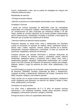 insumo, medicamento o bien, que no pueda ser entregada por ninguna otra
institución pública de salud.
Modalidades de atención:
• Entrega de ayudas médicas
• Atención a personas con enfermedades denominadas como: Catastróficas,
Complejas y Crónicas.
• Ayuda por eventos especiales (el MIES-INFA cubre las necesidades
relacionadas con embarazos múltiples, enfermedades neonatales congénitas
y/o complicaciones de parto producidas por embarazos difíciles o de alto
riesgo, perdida de vivienda (reposición de los bienes perdidos indispensables
para la sobrevivencia), necesidades vinculadas a funerales u otros gastos de
defunción que no pueden ser cubiertos por la familia).
• Servicios médicos de atención directa al público
Protección Especial, en donde niños, niñas y adolescentes son atendidos
cuando se encuentran en situación de maltrato, abuso, explotación sexual y
laboral, trata y tráfico, migración, extravió, padres privados de la libertad,
discapacidad, embarazo adolescente y mendicidad. Lo hace con acciones de
prevención, exigibilidad y restitución de derechos.
Cualquier persona que necesite información o atraviese situaciones de
amenaza o violación de derechos (abuso y explotación sexual; violencia
intrafamiliar; explotación laboral y económica; trata y tráfico; niños, niñas y
adolescentes perdidos, refugiados; adolescentes embarazadas; etc.) pueden
acudir a los CPD (Centros de Protección de Derechos) creados para proteger,
defender, restituir y exigir los derechos de niños, niñas, adolescentes y sus
familias.
Los CPD trabajan en conjunto con la Fiscalía, Juntas Cantonales de Protección
de Derechos, DINAPEN, Consejos Cantonales de Niñez y Adolescencia,
Juzgados de Niñez y Adolescencia, Defensoría del Pueblo, Comisarías de la
Mujer, escuelas, colegios y comunidad en general.
Todos cuentan con un equipo humano especializado (psicólogo/a, trabajador/a
social, abogado/a) para garantizar una atención de calidad y calidez a niñas,
niños, adolescentes y sus familias.
Comedores con apoyo escolar
Los niños, niñas y adolescentes, de 6 a 12 años, de escasos recursos
económicos y con problemas escolares, reciben apoyo educativo, refuerzo
pedagógico y alimentación (almuerzo, refrigerio y Nutrinfa).
Entrega de becas a niños con capacidades diferenciadas
13
 