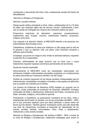 movilización y documentos del niños, niña o adolescente sacado del Centro de
Rehabilitación.
Atención en Riesgos y Emergencias
Atención y ayudas médicas
Otorga ayuda médica emergente a niños, niñas y adolescentes de 0 a 18 años
de edad, que necesitan algún tipo de servicio, insumo, medicamento o bien,
que no pueda ser entregado por ninguna otra institución pública de salud.
Proporciona exámenes de laboratorio, exámenes complementarios,
implementos para cirugías, insumos, implementos médicos, accesorios,
prótesis, entre otros.
Con respecto a la atención médica, el MIES-INFA atiende a las personas con
enfermedades denominadas como:
Catastróficas: problemas de salud que impliquen un alto riesgo para la vida de
la persona y que su atención cree una grave crisis financiera temporal o
definitiva para la familia.
Complejas: que ponen en riesgo la vida, limitan la actividad habitual y requieren
la atención de un especialista.
Crónicas: enfermedades de larga duración que no tiene cura y cuyos
tratamientos requieren egresos económicos permanentes de las familias.
Ayuda por eventos especiales
Adicionalmente el MIES-INFA cubre las necesidades relacionadas con
embarazos múltiples, enfermedades neonatales congénitas y/o complicaciones
de parto producidas por embarazos difíciles o de alto riesgo.
Perdida de vivienda (reposición de los bienes perdidos indispensables para la
sobrevivencia), necesidades vinculadas a funerales u otros gastos de defunción
que no pueden ser cubiertos por la familia.
Los Centros de Protección de Derechos (CPD) trabajan en conjunto con la
Fiscalía, Juntas Cantonales de protección de Derechos, DINAPEN, Consejos
Cantonales de Niñez y Adolescencia, Defensoría del Pueblo, Comisarias de la
Mujer, escuelas, colegios y comunidad en general.
Participación y Ciudadanía, La participación ciudadana de los niños, niñas y
adolescentes del Ecuador es también una de las prioridades del MIES – INFA,
por lo que promueve espacios para que estos participen y opinen sobre los
temas que les afectan. También genera movilización social, para ello desarrolla
una serie de mecanismos vinculados al desarrollo de capacidades de los
actores sociales: familias, comunidades, niños, niñas y adolescentes,
instituciones y otros actores sociales.
Atención en Riesgos y Emergencias, Así también el MIES – INFA, a través de
su línea de Riesgos y Emergencias, implementa estrategias para reducir la
15
 