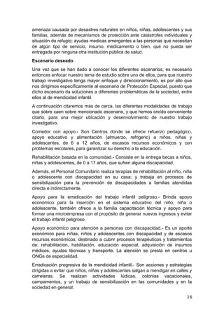 amenaza causada por desastres naturales en niños, niñas, adolescentes y sus
familias, además de mecanismos de protección ante catástrofes individuales y
situación de refugio; ayudas medicas emergentes a las personas que necesitan
de algún tipo de servicio, insumo, medicamento o bien, que no pueda ser
entregada por ninguna otra institución pública de salud.
Escenario deseado
Una vez que se han dado a conocer los diferentes escenarios, es necesario
entonces enfocar nuestro tema de estudio sobre uno de ellos, para que nuestro
trabajo investigativo tenga mayor enfoque y direccionamiento, es por ello que
nos dirigimos específicamente al escenario de Protección Especial, puesto que
dicho escenario da soluciones a diferentes problemáticas de la sociedad, entre
ellos al de mendicidad infantil.
A continuación citaremos más de cerca, las diferentes modalidades de trabajo
que sobre caen sobre mencionado escenario, y que hemos creído conveniente
citarlo, para una mejor ubicación y desenvolvimiento de nuestro trabajo
investigativo.
Comedor con apoyo.- Son Centros donde se ofrece refuerzo pedagógico,
apoyo educativo y alimentación (almuerzo, refrigerio) a niños, niñas y
adolescentes, de 6 a 12 años, de escasos recursos económicos y con
problemas escolares, para garantizar su derecho a la educación.
Rehabilitación basada en la comunidad.- Consiste en la entrega becas a niños,
niñas y adolescentes, de 0 a 17 años, que sufren alguna discapacidad.
Además, el Personal Comunitario realiza terapias de rehabilitación al niño, niña
o adolescente con discapacidad en su casa; y trabaja en procesos de
sensibilización para la prevención de discapacidades a familias atendidas
directa e indirectamente.
Apoyo para la erradicación del trabajo infantil peligroso.- Brinda apoyo
económico para la inserción en el sistema educativo del niño, niña o
adolescente, también ofrece a la familia capacitación técnica y apoyo para
formar una microempresa con el propósito de generar nuevos ingresos y evitar
el trabajo infantil peligroso.
Apoyo económico para atención a personas con discapacidad.- Es un aporte
económico para niñas, niños y adolescentes con discapacidad y de escasos
recursos económicos, destinado a cubrir procesos terapéuticos y tratamientos
de: rehabilitación, habilitación, educación especial, adquisición de insumos
médicos, ayudas técnicas y transporte. La atención se presta en centros u
ONGs de especialidad.
Erradicación progresiva de la mendicidad infantil.- Son acciones y estrategias
dirigidas a evitar que niños, niñas y adolescentes salgan a mendigar en calles y
carreteras. Se realizan actividades lúdicas, colonias vacacionales,
campamentos, y un trabajo de sensibilización en las comunidades y en la
sociedad en general.
16
 