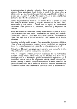 Unidades técnicas de adopción regionales.- Son organismos que estudian la
situación física, psicológica, legal, familiar y social de las niñas, niños y
adolescentes que cuentan con la declaratoria de adoptabilidad y están en el
proceso de asignación de una familia adoptiva. Tienen la responsabilidad de
declarar la idoneidad de los solicitantes de adopción.
Centros de protección de derechos.- Son centros donde se prestan servicios
para proteger, defender, restituir y exigir los derechos de los niños, niñas,
adolescentes y sus familias. Cuentan con un equipo de profesionales
capacitados para garantizar la prevención, restitución y exigibilidad de
derechos.
Apoyo a la escolarización de niños, niñas y adolescentes.- Consiste en el pago
de una beca para los niños, niñas y adolescentes que trabajan y no estudian,
que trabajan y estudian, de escasos recursos económicos y en situación de
riesgo para garantizar su ingreso, reinserción y permanencia en el sistema
educativo.
Modalidad curricular flexible avanzar.- Es una modalidad de atención dirigida a
niños, niñas y adolescentes de escasos recursos económicos que trabajan y
tienen tres o más años de retraso escolar. En un esfuerzo conjunto con el
Ministerio de Educación, se apoya económicamente y se acompaña al niño,
niña, adolescente y su familia para culminar sus estudios.
Protección emergente a niños que viven en las cárceles.- Es una modalidad de
atención a niños, niñas y adolescentes, de 4 a 18 años, hijos de madres y
padres privados de la libertad para garantizar el derecho a la protección y a la
convivencia familiar, a través del acogimiento familiar - familia ampliada (tíos,
abuelos, primos), se entrega un apoyo económico a la familia para cubrir los
gastos de alimentación, salud, educación, recreación, vestuario, movilización y
documentos del niño, niña o adolescente sacado del Centro de Rehabilitación.
17
 