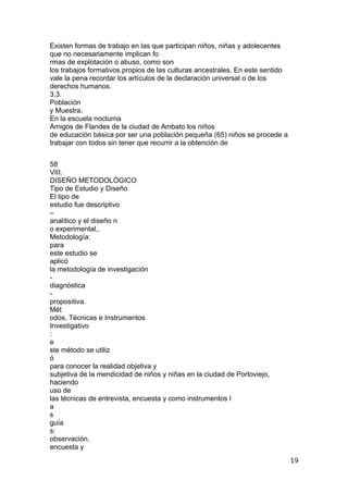Existen formas de trabajo en las que participan niños, niñas y adolecentes
que no necesariamente implican fo
rmas de explotación o abuso, como son
los trabajos formativos propios de las culturas ancestrales. En este sentido
vale la pena recordar los artículos de la declaración universal o de los
derechos humanos.
3.3.
Población
y Muestra.
En la escuela nocturna
Amigos de Flandes de la ciudad de Ambato los niños
de educación básica por ser una población pequeña (65) niños se procede a
trabajar con todos sin tener que recurrir a la obtención de
58
VIII.
DISEÑO METODOLÓGICO
Tipo de Estudio y Diseño
El tipo de
estudio fue descriptivo
–
analítico y el diseño n
o experimental,.
Metodología:
para
este estudio se
aplicó
la metodología de investigación
-
diagnóstica
-
propositiva.
Mét
odos, Técnicas e Instrumentos
Investigativo
:
e
ste método se utiliz
ó
para conocer la realidad objetiva y
subjetiva de la mendicidad de niños y niñas en la ciudad de Portoviejo,
haciendo
uso de
las técnicas de entrevista, encuesta y como instrumentos l
a
s
guía
s:
observación,
encuesta y
19
 