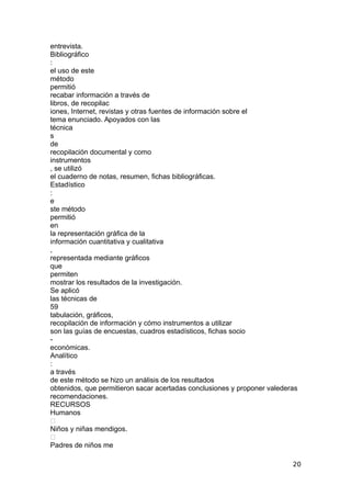 entrevista.
Bibliográfico
:
el uso de este
método
permitió
recabar información a través de
libros, de recopilac
iones, Internet, revistas y otras fuentes de información sobre el
tema enunciado. Apoyados con las
técnica
s
de
recopilación documental y como
instrumentos
, se utilizó
el cuaderno de notas, resumen, fichas bibliográficas.
Estadístico
:
e
ste método
permitió
en
la representación gráfica de la
información cuantitativa y cualitativa
,
representada mediante gráficos
que
permiten
mostrar los resultados de la investigación.
Se aplicó
las técnicas de
59
tabulación, gráficos,
recopilación de información y cómo instrumentos a utilizar
son las guías de encuestas, cuadros estadísticos, fichas socio
-
económicas.
Analítico
:
a través
de este método se hizo un análisis de los resultados
obtenidos, que permitieron sacar acertadas conclusiones y proponer valederas
recomendaciones.
RECURSOS
Humanos

Niños y niñas mendigos.

Padres de niños me
20
 