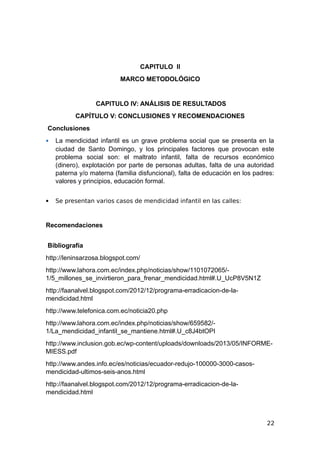 CAPITULO II
MARCO METODOLÓGICO
CAPITULO IV: ANÁLISIS DE RESULTADOS
CAPÍTULO V: CONCLUSIONES Y RECOMENDACIONES
Conclusiones
 La mendicidad infantil es un grave problema social que se presenta en la
ciudad de Santo Domingo, y los principales factores que provocan este
problema social son: el maltrato infantil, falta de recursos económico
(dinero), explotación por parte de personas adultas, falta de una autoridad
paterna y/o materna (familia disfuncional), falta de educación en los padres:
valores y principios, educación formal.
 Se presentan varios casos de mendicidad infantil en las calles:
Recomendaciones
Bibliografía
http://leninsarzosa.blogspot.com/
http://www.lahora.com.ec/index.php/noticias/show/1101072065/-
1/5_millones_se_invirtieron_para_frenar_mendicidad.html#.U_UcP8V5N1Z
http://faanalvel.blogspot.com/2012/12/programa-erradicacion-de-la-
mendicidad.html
http://www.telefonica.com.ec/noticia20.php
http://www.lahora.com.ec/index.php/noticias/show/659582/-
1/La_mendicidad_infantil_se_mantiene.html#.U_c8J4btOPI
http://www.inclusion.gob.ec/wp-content/uploads/downloads/2013/05/INFORME-
MIESS.pdf
http://www.andes.info.ec/es/noticias/ecuador-redujo-100000-3000-casos-
mendicidad-ultimos-seis-anos.html
http://faanalvel.blogspot.com/2012/12/programa-erradicacion-de-la-
mendicidad.html
22
 