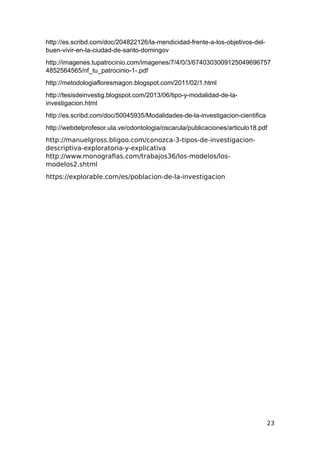 http://es.scribd.com/doc/204822126/la-mendicidad-frente-a-los-objetivos-del-
buen-vivir-en-la-ciudad-de-santo-domingov
http://imagenes.tupatrocinio.com/imagenes/7/4/0/3/6740303009125049696757
4852564565/nf_tu_patrocinio-1-.pdf
http://metodologiafloresmagon.blogspot.com/2011/02/1.html
http://tesisdeinvestig.blogspot.com/2013/06/tipo-y-modalidad-de-la-
investigacion.html
http://es.scribd.com/doc/50045935/Modalidades-de-la-investigacion-cientifica
http://webdelprofesor.ula.ve/odontologia/oscarula/publicaciones/articulo18.pdf
http://manuelgross.bligoo.com/conozca-3-tipos-de-investigacion-
descriptiva-exploratoria-y-explicativa
http://www.monografias.com/trabajos36/los-modelos/los-
modelos2.shtml
https://explorable.com/es/poblacion-de-la-investigacion
23
 