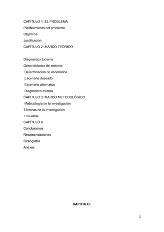 CAPÍTULO 1: EL PROBLEMA
Planteamiento del problema
Objetivos
Justificación
CAPÌTULO 2: MARCO TEÒRICO
Diagnostico Externo
Generalidades del entorno
Determinación de escenarios
Escenario deseado
Escenario alternativo
Diagnostico Interno
CAPÍTULO 3: MARCO METODOLÒGICO
Metodología de la investigación
Técnicas de la investigación
Encuestas
CAPÍTULO 4
Conclusiones
Recomendaciones
Bibliografía
Anexos
CAPITULO I
3
 