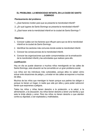 EL PROBLEMA: LA MENDICIDAD INFANTIL EN LA CIUDD DE SANTO
DOMINGO
Planteamiento del problema
1. ¿Qué factores inciden para que se presente la mendicidad infantil?
2. ¿En qué lugares de Santo Domingo se presenta la mendicidad infantil?
3. ¿Qué hacer ante la mendicidad infantil en la ciudad de Santo Domingo ?
Objetivos
1. Conocer cuáles son los factores que influyen para que se dé la mendicidad
infantil en la ciudad de Santo Domingo.
2. Identificar los sectores más comunes donde existe la mendicidad infantil.
3. Conocer las consecuencias de la mendicidad infantil.
4. Conocer las organizaciones que están comprometidas con la erradicación
de la mendicidad infantil y las actividades que realizan para ello.
Justificación
Hoy en día se puede observar a muchos niños mendigando en las calles de
Santo Domingo, esta situación se ha convertido en un gran problema social.
Los niños son los individuos más vulnerables, porque ellos no saben cómo
actuar ante situaciones de peligro, y al estar en las calles se exponen a muchas
de ellas.
Muchos de los niños que mendigan lo hacen porque sus padres los obligan o
porque no tienen un hogar, ni nadie que vele por ellos y para poder sobrevivir
tienen que exponerse a peligros.
Todos los niños y niñas tienen derecho a la protección, a la salud, a la
alimentación, a la educación, los niños tienen derecho a tener una familia y que
esta le bride afecto y amor. Pero los niños no tienen derecho a que atenten
contra su dignidad, a ser explotados y maltratados.
4
 
