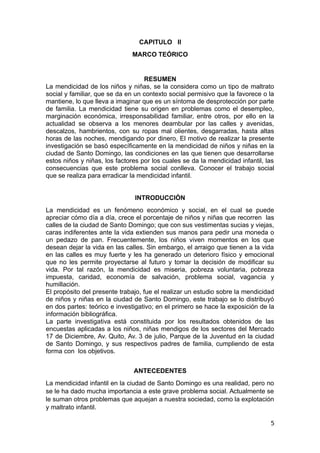 CAPITULO II
MARCO TEÓRICO
RESUMEN
La mendicidad de los niños y niñas, se la considera como un tipo de maltrato
social y familiar, que se da en un contexto social permisivo que la favorece o la
mantiene, lo que lleva a imaginar que es un síntoma de desprotección por parte
de familia. La mendicidad tiene su origen en problemas como el desempleo,
marginación económica, irresponsabilidad familiar, entre otros, por ello en la
actualidad se observa a los menores deambular por las calles y avenidas,
descalzos, hambrientos, con su ropas mal olientes, desgarradas, hasta altas
horas de las noches, mendigando por dinero, El motivo de realizar la presente
investigación se basó específicamente en la mendicidad de niños y niñas en la
ciudad de Santo Domingo, las condiciones en las que tienen que desarrollarse
estos niños y niñas, los factores por los cuales se da la mendicidad infantil, las
consecuencias que este problema social conlleva. Conocer el trabajo social
que se realiza para erradicar la mendicidad infantil.
INTRODUCCIÓN
La mendicidad es un fenómeno económico y social, en el cual se puede
apreciar cómo día a día, crece el porcentaje de niños y niñas que recorren las
calles de la ciudad de Santo Domingo; que con sus vestimentas sucias y viejas,
caras indiferentes ante la vida extienden sus manos para pedir una moneda o
un pedazo de pan. Frecuentemente, los niños viven momentos en los que
desean dejar la vida en las calles. Sin embargo, el arraigo que tienen a la vida
en las calles es muy fuerte y les ha generado un deterioro físico y emocional
que no les permite proyectarse al futuro y tomar la decisión de modificar su
vida. Por tal razón, la mendicidad es miseria, pobreza voluntaria, pobreza
impuesta, caridad, economía de salvación, problema social, vagancia y
humillación.
El propósito del presente trabajo, fue el realizar un estudio sobre la mendicidad
de niños y niñas en la ciudad de Santo Domingo, este trabajo se lo distribuyó
en dos partes: teórico e investigativo; en el primero se hace la exposición de la
información bibliográfica.
La parte investigativa está constituida por los resultados obtenidos de las
encuestas aplicadas a los niños, niñas mendigos de los sectores del Mercado
17 de Diciembre, Av. Quito, Av. 3 de julio, Parque de la Juventud en la ciudad
de Santo Domingo, y sus respectivos padres de familia, cumpliendo de esta
forma con los objetivos.
ANTECEDENTES
La mendicidad infantil en la ciudad de Santo Domingo es una realidad, pero no
se le ha dado mucha importancia a este grave problema social. Actualmente se
le suman otros problemas que aquejan a nuestra sociedad, como la explotación
y maltrato infantil.
5
 