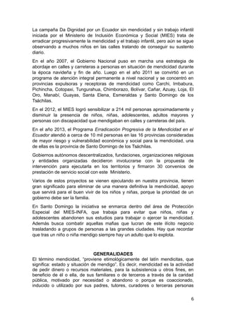 La campaña Da Dignidad por un Ecuador sin mendicidad y sin trabajo infantil
iniciada por el Ministerio de Inclusión Económica y Social (MIES) trata de
erradicar progresivamente la mendicidad y el trabajo infantil, pero aún se sigue
observando a muchos niños en las calles tratando de conseguir su sustento
diario.
En el año 2007, el Gobierno Nacional puso en marcha una estrategia de
abordaje en calles y carreteras a personas en situación de mendicidad durante
la época navideña y fin de año. Luego en el año 2011 se convirtió en un
programa de atención integral permanente a nivel nacional y se concentró en
provincias expulsoras y receptoras de mendicidad como Carchi, Imbabura,
Pichincha, Cotopaxi, Tungurahua, Chimborazo, Bolívar, Cañar, Azuay, Loja, El
Oro, Manabí, Guayas, Santa Elena, Esmeraldas y Santo Domingo de los
Tsáchilas.
En el 2012, el MIES logró sensibilizar a 214 mil personas aproximadamente y
disminuir la presencia de niños, niñas, adolescentes, adultos mayores y
personas con discapacidad que mendigaban en calles y carreteras del país.
En el año 2013, el Programa Erradicación Progresiva de la Mendicidad en el
Ecuador atendió a cerca de 10 mil personas en las 16 provincias consideradas
de mayor riesgo y vulnerabilidad económica y social para la mendicidad, una
de ellas es la provincia de Santo Domingo de los Tsáchilas.
Gobiernos autónomos descentralizados, fundaciones, organizaciones religiosas
y entidades organizadas decidieron involucrarse con la propuesta de
intervención para ejecutarla en los territorios y firmaron 30 convenios de
prestación de servicio social con este Ministerio.
Varios de estos proyectos se vienen ejecutando en nuestra provincia, tienen
gran significado para eliminar de una manera definitiva la mendicidad, apoyo
que servirá para el buen vivir de los niños y niñas, porque la prioridad de un
gobierno debe ser la familia.
En Santo Domingo la iniciativa se enmarca dentro del área de Protección
Especial del MIES-INFA, que trabaja para evitar que niños, niñas y
adolescentes abandonen sus estudios para trabajar o ejercer la mendicidad.
Además busca combatir aquellas mafias que lucran de este ilícito negocio
trasladando a grupos de personas a las grandes ciudades. Hay que recordar
que tras un niño o niña mendigo siempre hay un adulto que lo explota.
GENERALIDADES
El término mendicidad, “proviene etimológicamente del latín mendicitas, que
significa: estado y situación de mendigo”. Es decir, mendicidad es la actividad
de pedir dinero o recursos materiales, para la subsistencia u otros fines, en
beneficio de él o ella, de sus familiares o de terceros a través de la caridad
pública, motivado por necesidad o abandono o porque es coaccionado,
inducido o utilizado por sus padres, tutores, curadores o terceras personas
6
 