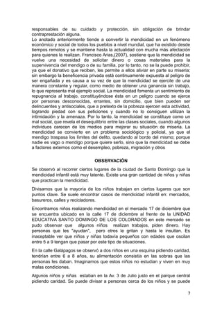 responsables de su cuidado y protección, sin obligación de brindar
contraprestación alguna.
Lo anotado anteriormente tiende a convertir la mendicidad en un fenómeno
económico y social de todos los pueblos a nivel mundial, que ha existido desde
tiempos remotos y se mantiene hasta la actualidad con mucha más afectación
para quienes la realizan. Francisco Arias,(2007), sostiene que la mendicidad se
vuelve una necesidad de solicitar dinero o cosas materiales para la
supervivencia del mendigo o de su familia, por lo tanto, no se la puede prohibir,
ya que el donativo que reciben, les permite a ellos aliviar en parte su miseria;
sin embargo la beneficencia privada está continuamente expuesta al peligro de
ser engañada y es causa a su vez de que la mendicidad se ejercite de una
manera constante y regular, como medio de obtener una ganancia sin trabajo,
lo que representa mal ejemplo social. La mendicidad fomenta un sentimiento de
repugnancia al trabajo, constituyéndose ésta en un peligro cuando se ejerce
por personas desconocidas, errantes, sin domicilio, que bien pueden ser
delincuentes y antisociales, que a pretexto de la pobreza ejercen esta actividad,
logrando piedad con sus peticiones y cuando no lo consiguen utilizan la
intimidación y la amenaza. Por lo tanto, la mendicidad se constituye como un
mal social, que revela el desequilibrio entre las clases sociales, cuando algunos
individuos carecen de los medios para mejorar su situación de miseria. La
mendicidad se convierte en un problema sociológico y policial, ya que el
mendigo traspasa los límites del delito, quedando al borde del mismo; porque
nadie es vago o mendigo porque quiere serlo, sino que la mendicidad se debe
a factores externos como el desempleo, pobreza, migración y otros
OBSERVACIÓN
Se observó al recorrer ciertos lugares de la ciudad de Santo Domingo que la
mendicidad infantil está muy latente. Existe una gran cantidad de niños y niñas
que practican la mendicidad.
Divisamos que la mayoría de los niños trabajan en ciertos lugares que son
puntos clave. Se suele encontrar casos de mendicidad infantil en: mercados,
basureros, calles y recicladores.
Encontramos niños realizando mendicidad en el mercado 17 de diciembre que
se encuentra ubicado en la calle 17 de diciembre al frente de la UNIDAD
EDUCATIVA SANTO DOMINGO DE LOS COLORADOS en este mercado se
pudo observar que algunos niños realizan trabajos, piden dinero. Hay
personas que les "ayudan", pero otros le gritan y hasta le insultan. Es
inaceptable ver que niños y niñas todavía pequeños con edades que oscilan
entre 5 a 9 tengan que pasar por este tipo de situaciones.
En la calle Galápagos se observó a dos niños en una esquina pidiendo caridad,
tendrían entre 6 a 8 años, su alimentación consistía en las sobras que las
personas les daban. Imaginamos que estos niños no estudian y viven en muy
malas condiciones.
Algunos niños y niñas estaban en la Av. 3 de Julio justo en el parque central
pidiendo caridad. Se puede divisar a personas cerca de los niños y se puede
7
 