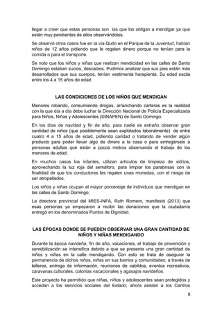 llegar a creer que estas personas son las que los obligan a mendigar ya que
están muy pendientes de ellos observándolos.
Se observó otros casos fue en la vía Quito en el Parque de la Juventud, habían
niños de 12 años pidiendo que le regalen dinero porque no tenían para la
comida o para el transporte.
Se noto que los niños y niñas que realizan mendicidad en las calles de Santo
Domingo estaban sucios, descalzos. Pudimos analizar que sus pies están más
desarrollados que sus cuerpos, tenían vestimenta harapienta. Su edad oscila
entre los 4 a 15 años de edad.
LAS CONDICIONES DE LOS NIÑOS QUE MENDIGAN
Menores robando, consumiendo drogas, arranchando carteras es la realidad
con la que día a día debe luchar la Dirección Nacional de Policía Especializada
para Niños, Niñas y Adolescentes (DINAPEN) de Santo Domingo.
En los días de navidad y fin de año, para nadie es extraño observar gran
cantidad de niños (que posiblemente sean explotados laboralmente) de entre
cuatro 4 a 15 años de edad, pidiendo caridad o tratando de vender algún
producto para poder llevar algo de dinero a la casa o para entregárselo a
personas adultas que están a pocos metros observando el trabajo de los
menores de edad.
En muchos casos los infantes, utilizan artículos de limpieza de vidrios,
aprovechando la luz roja del semáforo, para limpiar los parabrisas con la
finalidad de que los conductores les regalen unas monedas, con el riesgo de
ser atropellados.
Los niños y niñas ocupan el mayor porcentaje de individuos que mendigan en
las calles de Santo Domingo.
La directora provincial del MIES-INFA, Ruth Romero, manifestó (2013) que
esas personas ya empezaron a recibir las donaciones que la ciudadanía
entregó en los denominados Puntos de Dignidad.
LAS ÉPOCAS DONDE SE PUEDEN OBSERVAR UNA GRAN CANTIDAD DE
NIÑOS Y NIÑAS MENDIGANDO
Durante la época navideña, fin de año, vacaciones, el trabajo de prevención y
sensibilización se intensifica debido a que se presenta una gran cantidad de
niños y niñas en la calle mendigando. Con esto se trata de asegurar la
permanencia de dichos niños, niñas en sus barrios y comunidades; a través de
talleres, entrega de información, reuniones de cabildos, eventos recreativos,
caravanas culturales, colonias vacacionales y agasajos navideños.
Este proyecto ha permitido que niñas, niños y adolescentes sean protegidos y
accedan a los servicios sociales del Estado; ahora asisten a los Centros
8
 
