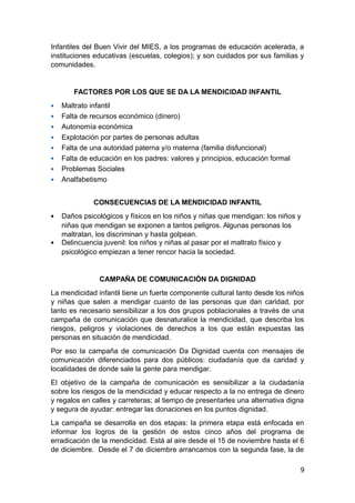 Infantiles del Buen Vivir del MIES, a los programas de educación acelerada, a
instituciones educativas (escuelas, colegios); y son cuidados por sus familias y
comunidades.
FACTORES POR LOS QUE SE DA LA MENDICIDAD INFANTIL
 Maltrato infantil
 Falta de recursos económico (dinero)
 Autonomía económica
 Explotación por partes de personas adultas
 Falta de una autoridad paterna y/o materna (familia disfuncional)
 Falta de educación en los padres: valores y principios, educación formal
 Problemas Sociales
 Analfabetismo
CONSECUENCIAS DE LA MENDICIDAD INFANTIL
 Daños psicológicos y físicos en los niños y niñas que mendigan: los niños y
niñas que mendigan se exponen a tantos peligros. Algunas personas los
maltratan, los discriminan y hasta golpean.
 Delincuencia juvenil: los niños y niñas al pasar por el maltrato físico y
psicológico empiezan a tener rencor hacia la sociedad.
CAMPAÑA DE COMUNICACIÓN DA DIGNIDAD
La mendicidad infantil tiene un fuerte componente cultural tanto desde los niños
y niñas que salen a mendigar cuanto de las personas que dan caridad, por
tanto es necesario sensibilizar a los dos grupos poblacionales a través de una
campaña de comunicación que desnaturalice la mendicidad, que describa los
riesgos, peligros y violaciones de derechos a los que están expuestas las
personas en situación de mendicidad.
Por eso la campaña de comunicación Da Dignidad cuenta con mensajes de
comunicación diferenciados para dos públicos: ciudadanía que da caridad y
localidades de donde sale la gente para mendigar.
El objetivo de la campaña de comunicación es sensibilizar a la ciudadanía
sobre los riesgos de la mendicidad y educar respecto a la no entrega de dinero
y regalos en calles y carreteras; al tiempo de presentarles una alternativa digna
y segura de ayudar: entregar las donaciones en los puntos dignidad.
La campaña se desarrolla en dos etapas: la primera etapa está enfocada en
informar los logros de la gestión de estos cinco años del programa de
erradicación de la mendicidad. Está al aire desde el 15 de noviembre hasta el 6
de diciembre. Desde el 7 de diciembre arrancamos con la segunda fase, la de
9
 